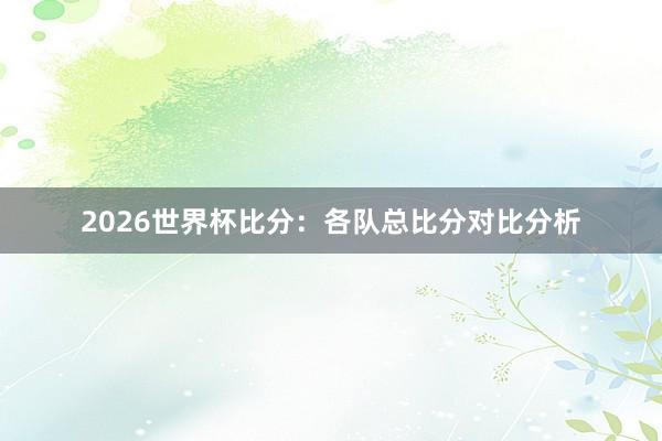2026世界杯比分：各队总比分对比分析
