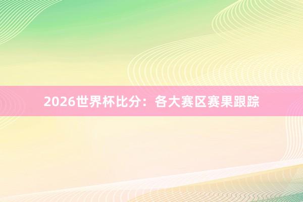 2026世界杯比分：各大赛区赛果跟踪